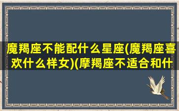 魔羯座不能配什么星座(魔羯座喜欢什么样女)(摩羯座不适合和什么星座谈恋爱)