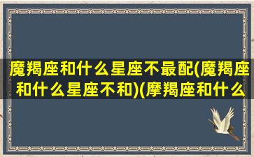 魔羯座和什么星座不最配(魔羯座和什么星座不和)(摩羯座和什么星座最不配对)