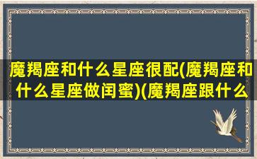 魔羯座和什么星座很配(魔羯座和什么星座做闰蜜)(魔羯座跟什么星座最配)