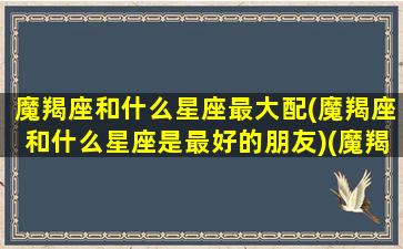 魔羯座和什么星座最大配(魔羯座和什么星座是最好的朋友)(魔羯座跟什么星座最配)