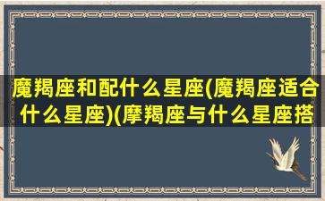 魔羯座和配什么星座(魔羯座适合什么星座)(摩羯座与什么星座搭配)