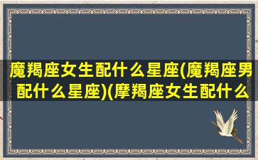 魔羯座女生配什么星座(魔羯座男配什么星座)(摩羯座女生配什么星座排名)