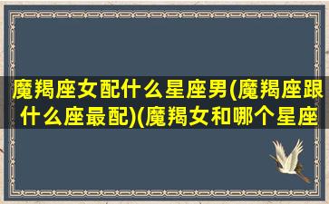 魔羯座女配什么星座男(魔羯座跟什么座最配)(魔羯女和哪个星座最配)