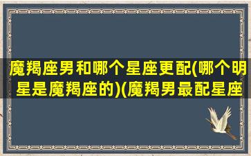 魔羯座男和哪个星座更配(哪个明星是魔羯座的)(魔羯男最配星座)