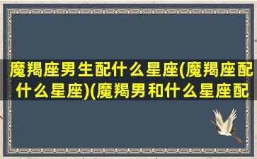 魔羯座男生配什么星座(魔羯座配什么星座)(魔羯男和什么星座配)