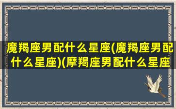 魔羯座男配什么星座(魔羯座男配什么星座)(摩羯座男配什么星座女生)