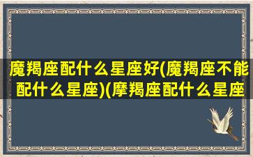 魔羯座配什么星座好(魔羯座不能配什么星座)(摩羯座配什么星座最适合)