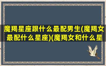 魔羯星座跟什么最配男生(魔羯女最配什么星座)(魔羯女和什么星座最合适)