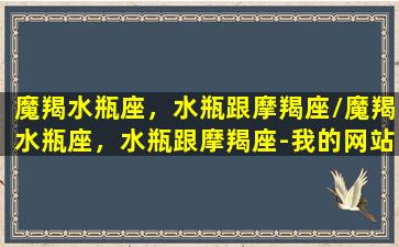 魔羯水瓶座，水瓶跟摩羯座/魔羯水瓶座，水瓶跟摩羯座-我的网站