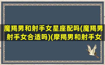 魔羯男和射手女星座配吗(魔羯男射手女合适吗)(摩羯男和射手女在一起会怎么样)