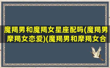 魔羯男和魔羯女星座配吗(魔羯男摩羯女恋爱)(魔羯男和摩羯女合适吗)