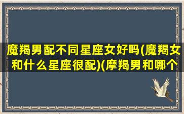 魔羯男配不同星座女好吗(魔羯女和什么星座很配)(摩羯男和哪个星座女生最配)