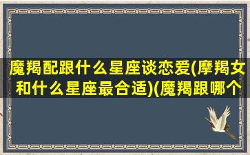 魔羯配跟什么星座谈恋爱(摩羯女和什么星座最合适)(魔羯跟哪个星座最配)