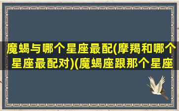 魔蝎与哪个星座最配(摩羯和哪个星座最配对)(魔蝎座跟那个星座最配)