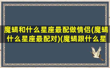 魔蝎和什么星座最配做情侣(魔蝎什么星座最配对)(魔蝎跟什么星座配)