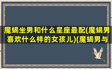 魔蝎坐男和什么星座最配(魔蝎男喜欢什么样的女孩儿)(魔蝎男与什么最配)