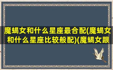 魔蝎女和什么星座最合配(魔蝎女和什么星座比较般配)(魔蝎女跟什么星座最匹配)