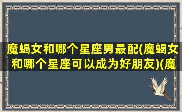 魔蝎女和哪个星座男最配(魔蝎女和哪个星座可以成为好朋友)(魔蝎女和那些星座最匹配)