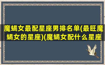 魔蝎女最配星座男排名单(最旺魔蝎女的星座)(魔蝎女配什么星座最配)