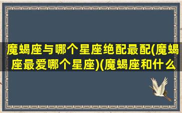 魔蝎座与哪个星座绝配最配(魔蝎座最爱哪个星座)(魔蝎座和什么星座最配对)