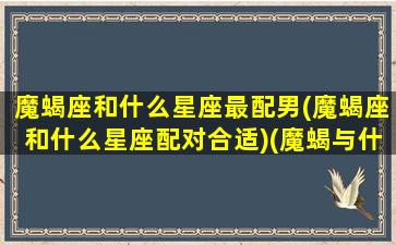 魔蝎座和什么星座最配男(魔蝎座和什么星座配对合适)(魔蝎与什么星座最配)