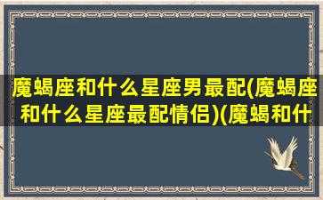 魔蝎座和什么星座男最配(魔蝎座和什么星座最配情侣)(魔蝎和什么座最般配)