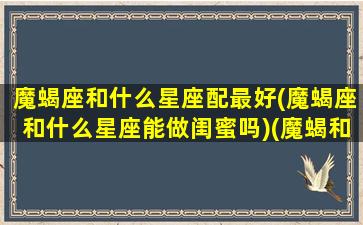 魔蝎座和什么星座配最好(魔蝎座和什么星座能做闺蜜吗)(魔蝎和什么星座配对)