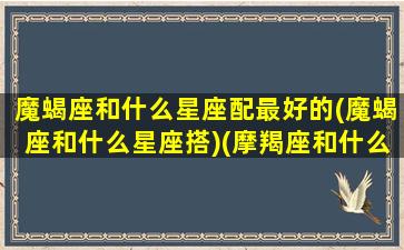 魔蝎座和什么星座配最好的(魔蝎座和什么星座搭)(摩羯座和什么最般配)