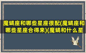 魔蝎座和哪些星座很配(魔蝎座和哪些星座合得来)(魔蝎和什么星座配对)