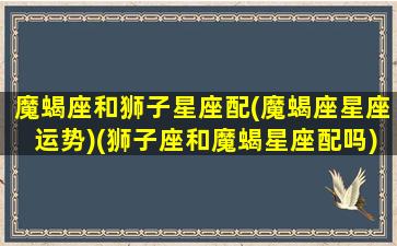 魔蝎座和狮子星座配(魔蝎座星座运势)(狮子座和魔蝎星座配吗)