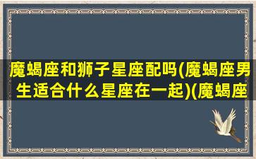 魔蝎座和狮子星座配吗(魔蝎座男生适合什么星座在一起)(魔蝎座与狮子的婚姻关系)