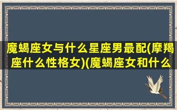 魔蝎座女与什么星座男最配(摩羯座什么性格女)(魔蝎座女和什么星座)