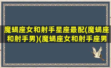 魔蝎座女和射手星座最配(魔蝎座和射手男)(魔蝎座女和射手座男配吗)