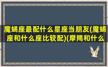 魔蝎座最配什么星座当朋友(魔蝎座和什么座比较配)(摩羯和什么星座最配)