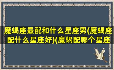 魔蝎座最配和什么星座男(魔蝎座配什么星座好)(魔蝎配哪个星座)