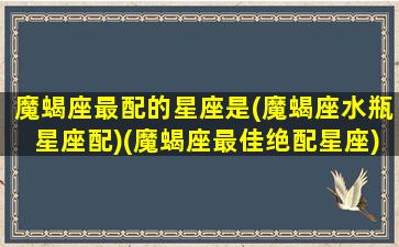 魔蝎座最配的星座是(魔蝎座水瓶星座配)(魔蝎座最佳绝配星座)