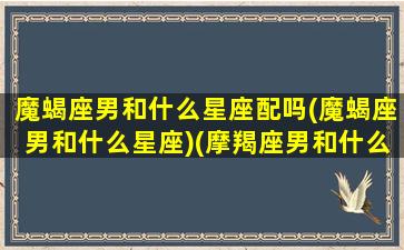 魔蝎座男和什么星座配吗(魔蝎座男和什么星座)(摩羯座男和什么星座女人匹配)