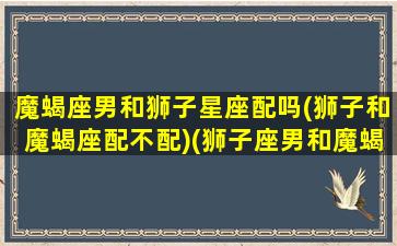 魔蝎座男和狮子星座配吗(狮子和魔蝎座配不配)(狮子座男和魔蝎座女配对指数是多少)