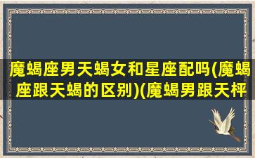 魔蝎座男天蝎女和星座配吗(魔蝎座跟天蝎的区别)(魔蝎男跟天枰女合适吗)