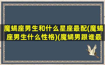 魔蝎座男生和什么星座最配(魔蝎座男生什么性格)(魔蝎男跟谁最配)