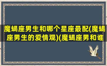 魔蝎座男生和哪个星座最配(魔蝎座男生的爱情观)(魔蝎座男和谁最配)