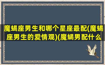 魔蝎座男生和哪个星座最配(魔蝎座男生的爱情观)(魔蝎男配什么星座女生)