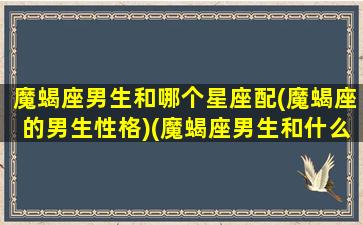 魔蝎座男生和哪个星座配(魔蝎座的男生性格)(魔蝎座男生和什么星座配)