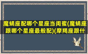 魔蝎座配哪个星座当闺蜜(魔蝎座跟哪个星座最般配)(摩羯座跟什么星座最配做闺蜜)