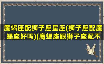 魔蝎座配狮子座星座(狮子座配魔蝎座好吗)(魔蝎座跟狮子座配不配)