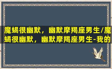 魔蝎很幽默，幽默摩羯座男生/魔蝎很幽默，幽默摩羯座男生-我的网站(摩羯座很搞笑)