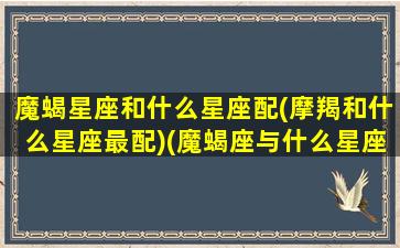 魔蝎星座和什么星座配(摩羯和什么星座最配)(魔蝎座与什么星座相配)