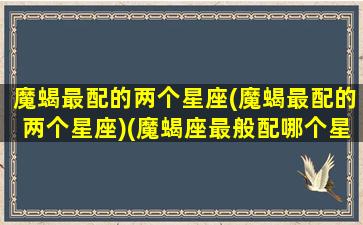 魔蝎最配的两个星座(魔蝎最配的两个星座)(魔蝎座最般配哪个星座)