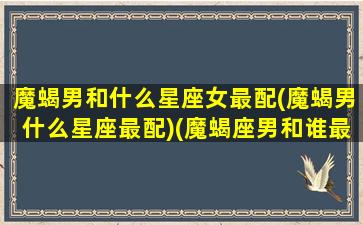 魔蝎男和什么星座女最配(魔蝎男什么星座最配)(魔蝎座男和谁最配)