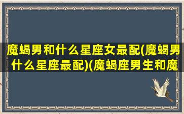 魔蝎男和什么星座女最配(魔蝎男什么星座最配)(魔蝎座男生和魔蝎座女生配吗)